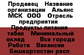 Продавец › Название организации ­ Альянс-МСК, ООО › Отрасль предприятия ­ Продукты питания, табак › Минимальный оклад ­ 1 - Все города Работа » Вакансии   . Башкортостан респ.,Мечетлинский р-н